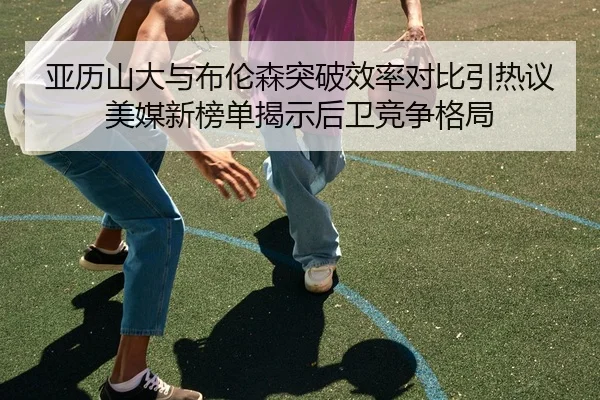 亚历山大与布伦森突破效率对比引热议美媒新榜单揭示后卫竞争格局