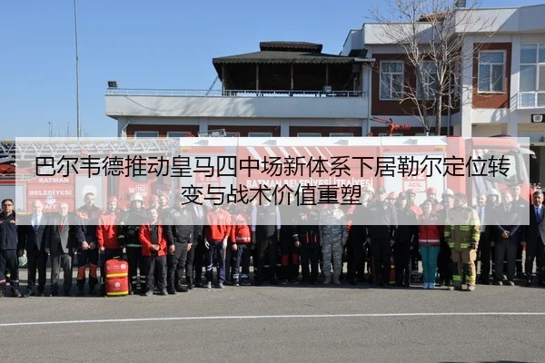 巴尔韦德推动皇马四中场新体系下居勒尔定位转变与战术价值重塑
